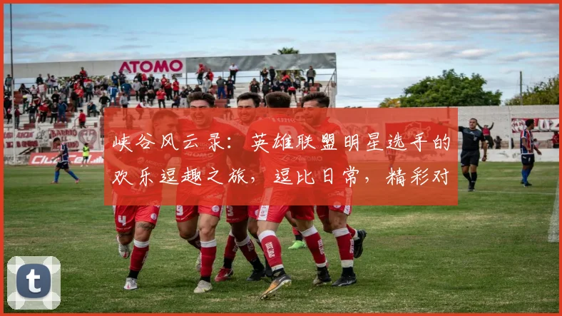 峡谷风云录：英雄联盟明星选手的欢乐逗趣之旅，逗比日常，精彩对决，笑翻全场，三逗笑翻天