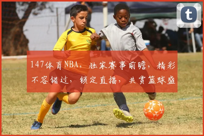 147体育NBA，独家赛事前瞻，精彩不容错过，锁定直播，共赏篮球盛宴